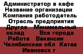 Администратор в кафе › Название организации ­ Компания-работодатель › Отрасль предприятия ­ Другое › Минимальный оклад ­ 1 - Все города Работа » Вакансии   . Челябинская обл.,Катав-Ивановск г.